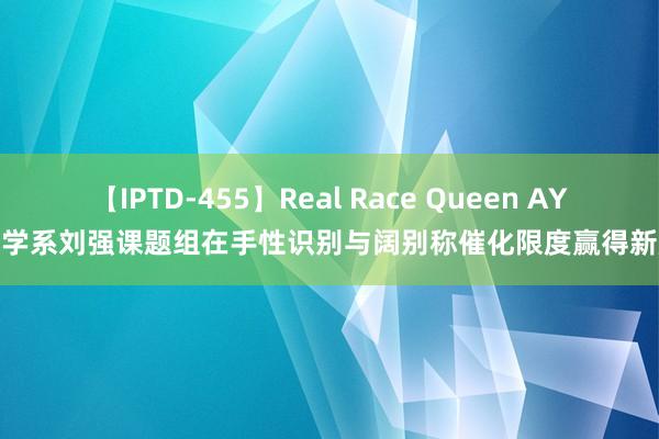 【IPTD-455】Real Race Queen AYA 化学系刘强课题组在手性识别与阔别称催化限度赢得新施展