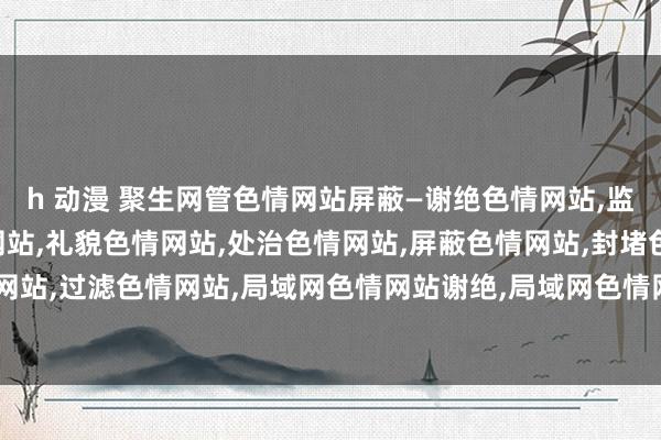 h 动漫 聚生网管色情网站屏蔽—谢绝色情网站，监控色情网站，放手色情网站，礼貌色情网站，处治色情网站，屏蔽色情网站，封堵色情网站，过滤色情网站，局域网色情网站谢绝，局域网色情网站放手，局域网色情网站过滤