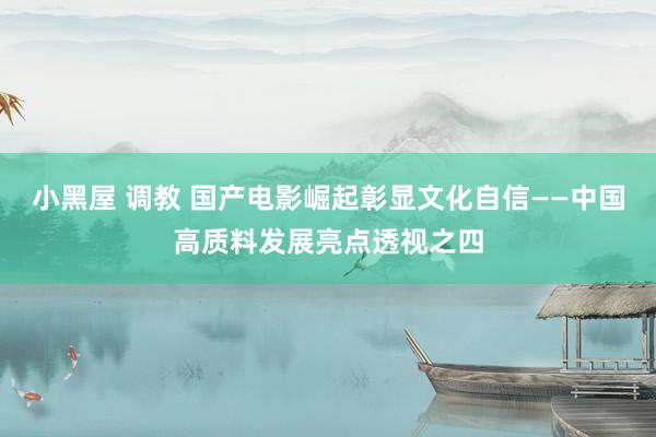 小黑屋 调教 国产电影崛起彰显文化自信——中国高质料发展亮点透视之四