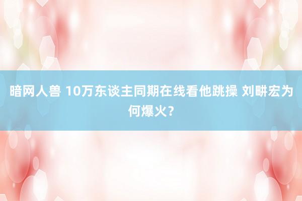 暗网人兽 10万东谈主同期在线看他跳操 刘畊宏为何爆火？