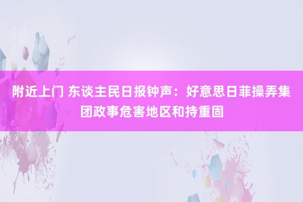 附近上门 东谈主民日报钟声：好意思日菲操弄集团政事危害地区和持重固