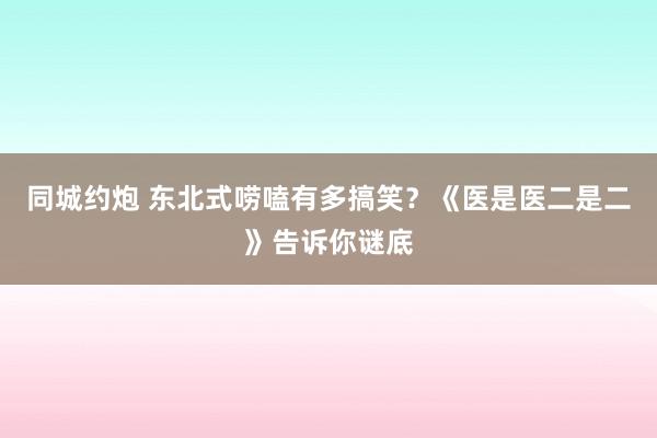 同城约炮 东北式唠嗑有多搞笑？《医是医二是二》告诉你谜底