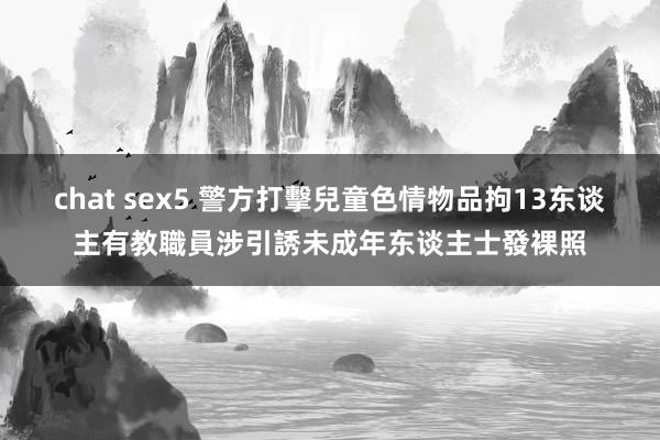 chat sex5 警方打擊兒童色情物品拘13东谈主　有教職員涉引誘未成年东谈主士發裸照