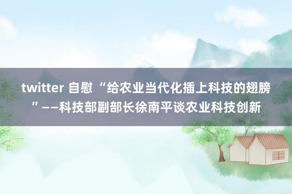 twitter 自慰 “给农业当代化插上科技的翅膀”——科技部副部长徐南平谈农业科技创新