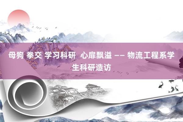 母狗 拳交 学习科研  心扉飘溢 —— 物流工程系学生科研造访