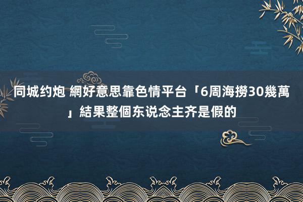 同城约炮 網好意思靠色情平台「6周海撈30幾萬」　結果整個东说念主齐是假的