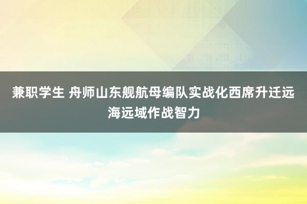 兼职学生 舟师山东舰航母编队实战化西席升迁远海远域作战智力