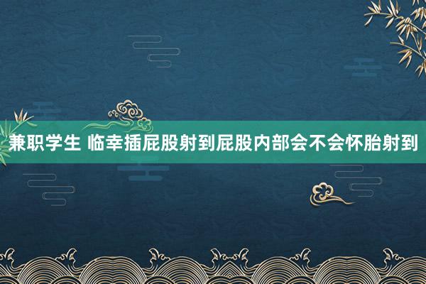 兼职学生 临幸插屁股射到屁股内部会不会怀胎射到