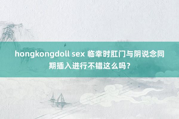 hongkongdoll sex 临幸时肛门与阴说念同期插入进行不错这么吗？