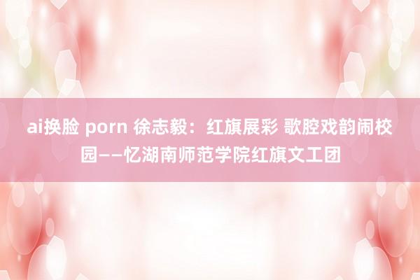 ai换脸 porn 徐志毅：红旗展彩 歌腔戏韵闹校园——忆湖南师范学院红旗文工团