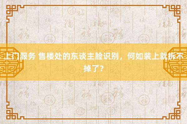 上门服务 售楼处的东谈主脸识别，何如装上就拆不掉了？