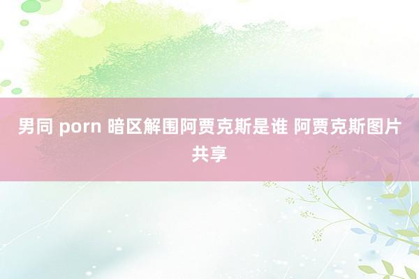 男同 porn 暗区解围阿贾克斯是谁 阿贾克斯图片共享