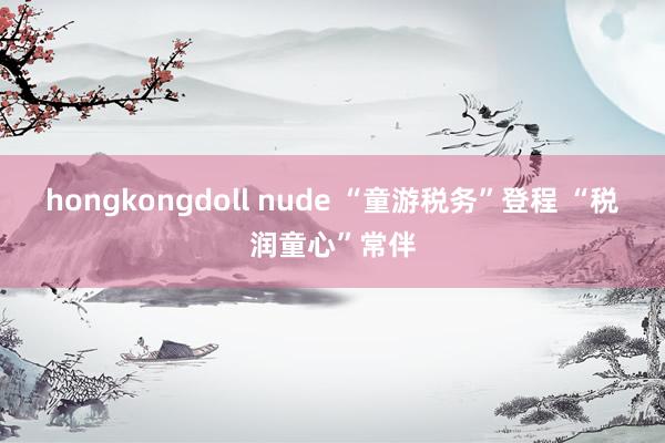 hongkongdoll nude “童游税务”登程 “税润童心”常伴