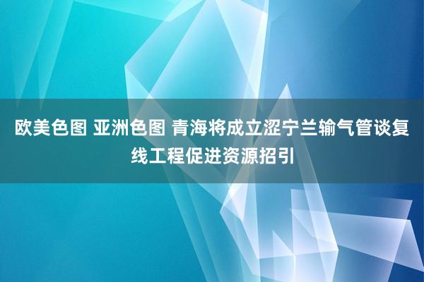 欧美色图 亚洲色图 青海将成立涩宁兰输气管谈复线工程促进资源招引