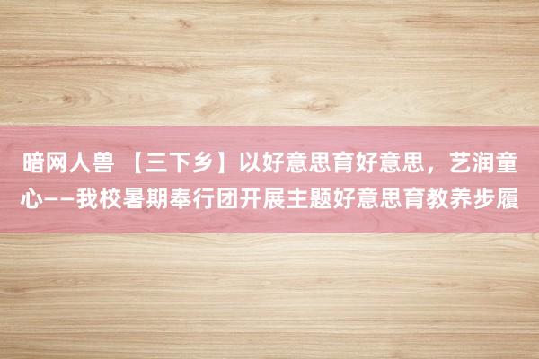 暗网人兽 【三下乡】以好意思育好意思，艺润童心——我校暑期奉行团开展主题好意思育教养步履