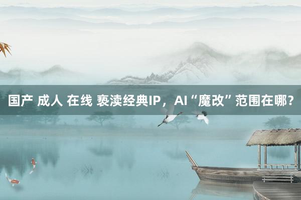 国产 成人 在线 亵渎经典IP，AI“魔改”范围在哪？