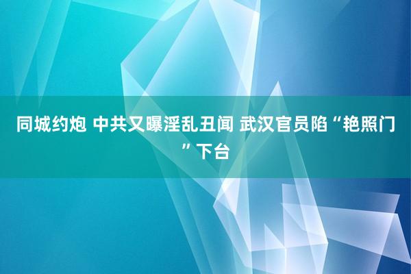 同城约炮 中共又曝淫乱丑闻 武汉官员陷“艳照门”下台