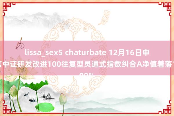 lissa_sex5 chaturbate 12月16日申万菱信中证研发改进100往复型灵通式指数纠合A净值着落1.09%